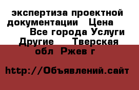 экспертиза проектной документации › Цена ­ 10 000 - Все города Услуги » Другие   . Тверская обл.,Ржев г.